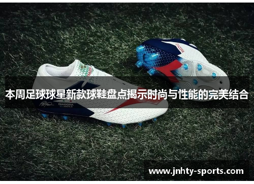 本周足球球星新款球鞋盘点揭示时尚与性能的完美结合